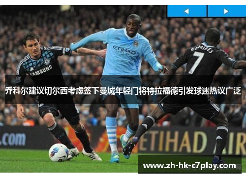 乔科尔建议切尔西考虑签下曼城年轻门将特拉福德引发球迷热议广泛