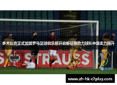 多夫比克正式加盟罗马足球俱乐部开启新征程助力球队中场实力提升